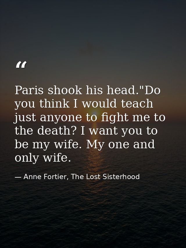 Paris shook his head."Do you think I would teach just anyone to fight me to the death? I want you to be my wife. My one  — Anne Fortier, The Lost Sisterhood