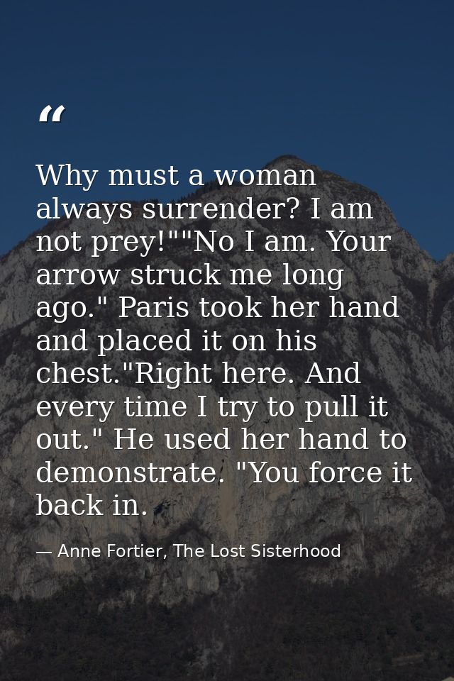 Why must a woman always surrender? I am not prey!""No I am. Your arrow struck me long ago." Paris took her hand and plac — Anne Fortier, The Lost Sisterhood