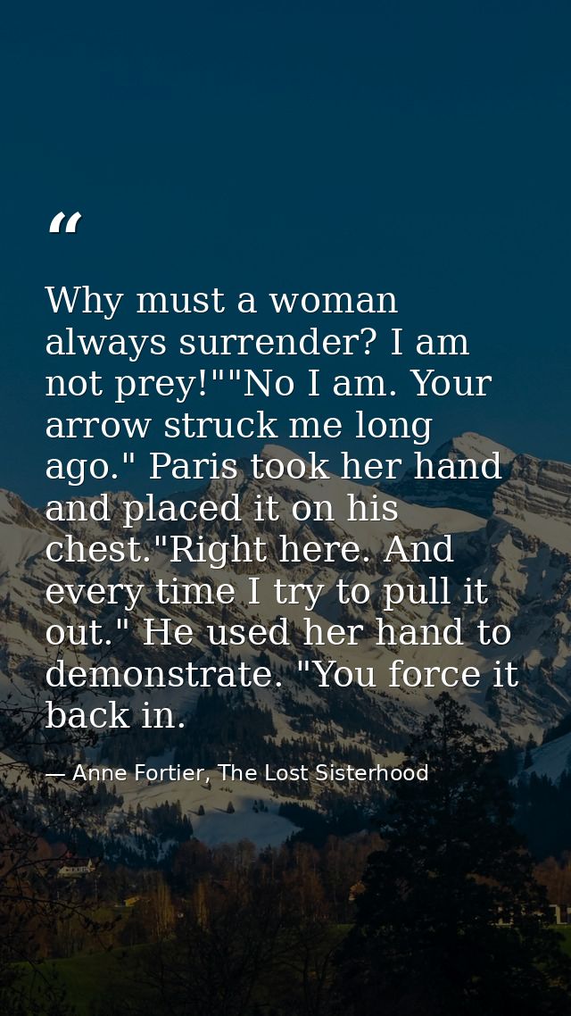 Why must a woman always surrender? I am not prey!""No I am. Your arrow struck me long ago." Paris took her hand and plac — Anne Fortier, The Lost Sisterhood