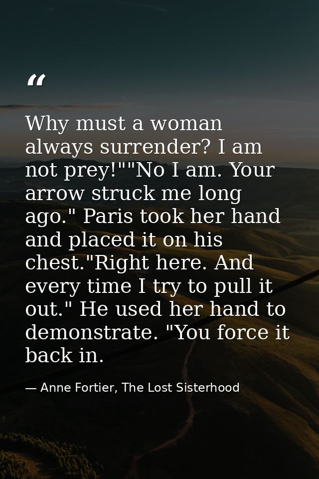 Why must a woman always surrender? I am not prey!""No I am. Your arrow struck me long ago." Paris took her hand and plac — Anne Fortier, The Lost Sisterhood