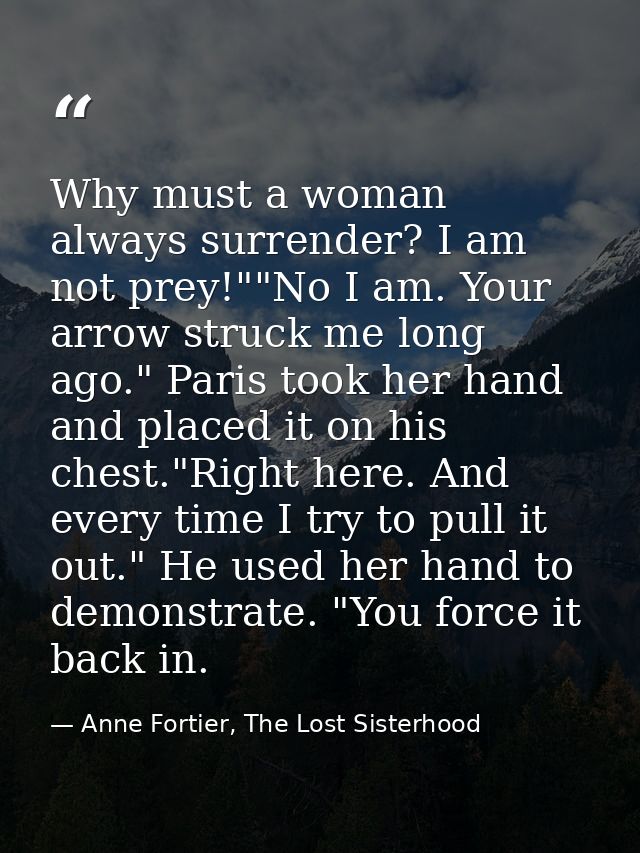 Why must a woman always surrender? I am not prey!""No I am. Your arrow struck me long ago." Paris took her hand and plac — Anne Fortier, The Lost Sisterhood