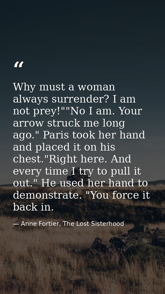 Why must a woman always surrender? I am not prey!""No I am. Your arrow struck me long ago." Paris took her hand and plac — Anne Fortier, The Lost Sisterhood