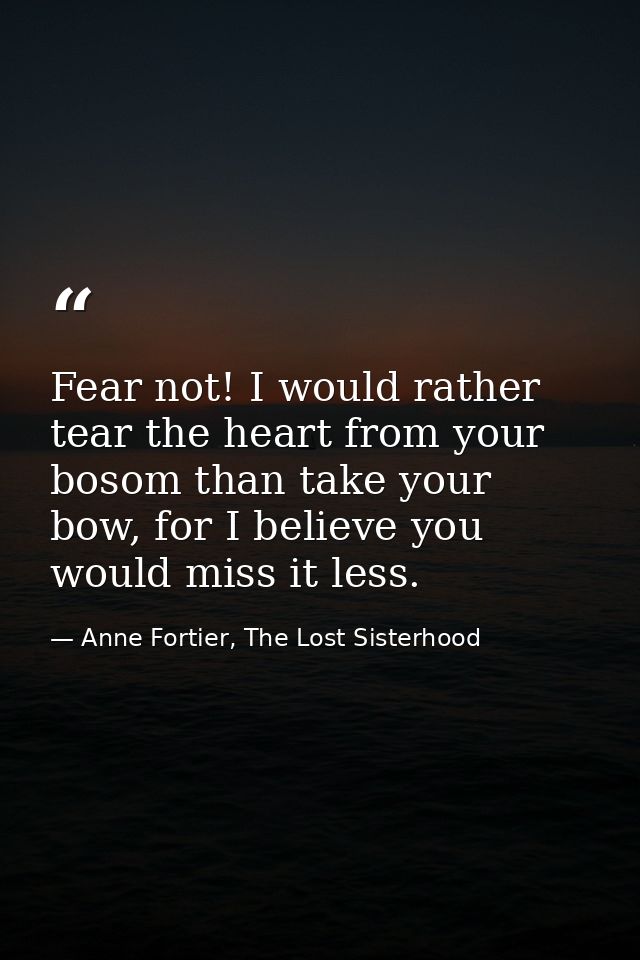 Fear not! I would rather tear the heart from your bosom than take your bow, for I believe you would miss it less. — Anne Fortier, The Lost Sisterhood