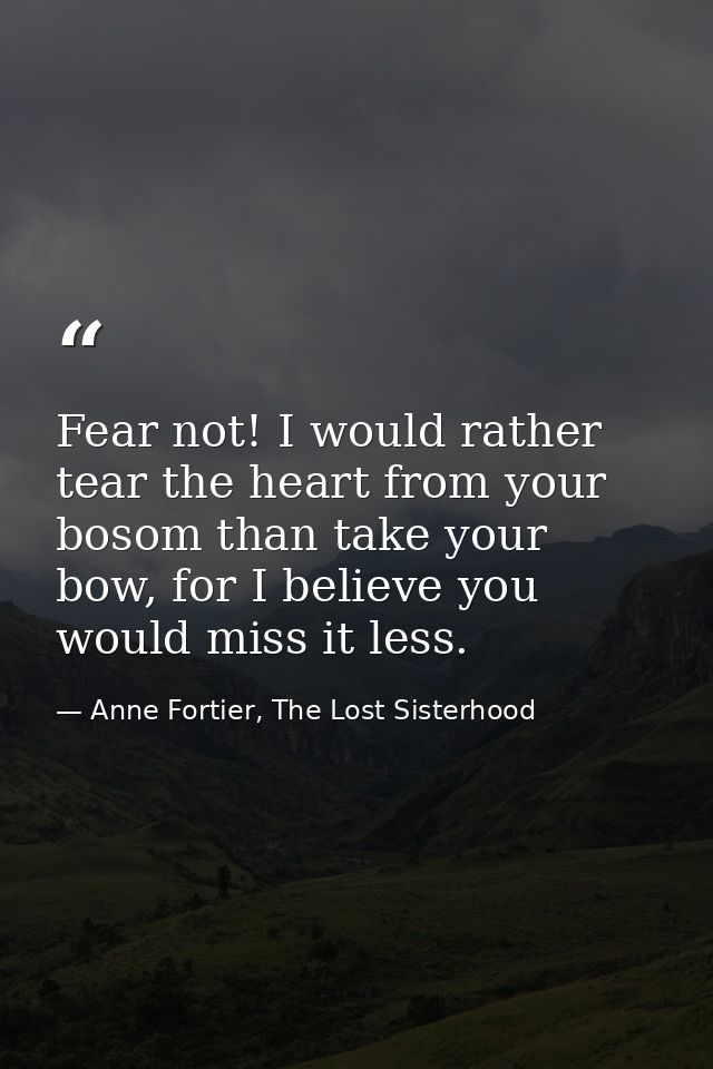 Fear not! I would rather tear the heart from your bosom than take your bow, for I believe you would miss it less. — Anne Fortier, The Lost Sisterhood