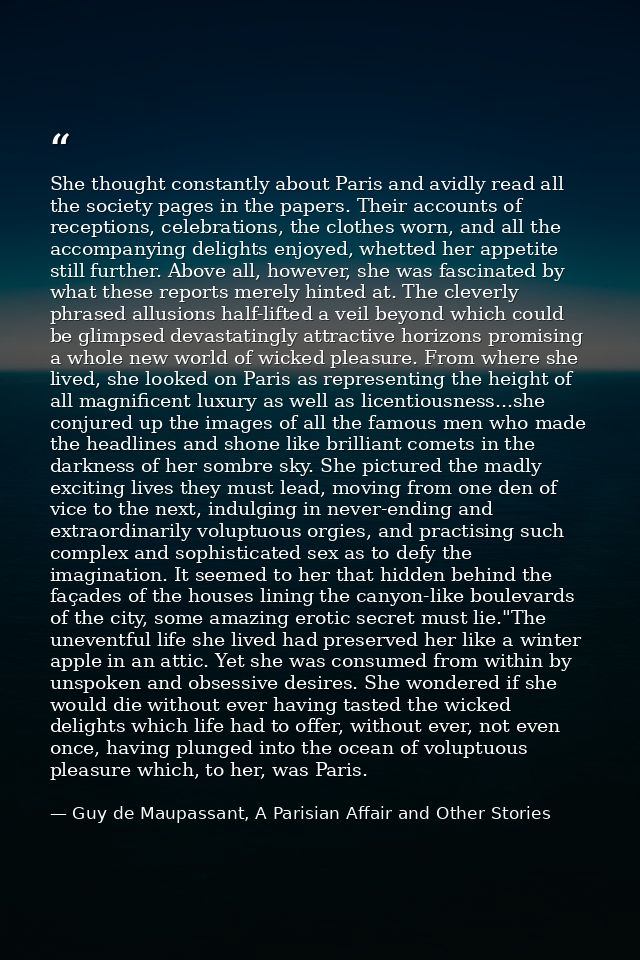She thought constantly about Paris and avidly read all the society pages in the papers. Their accounts of receptions, ce — Guy de Maupassant, A Parisian Affair and Other Stories
