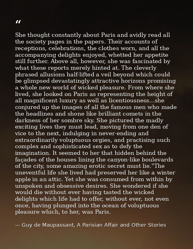 She thought constantly about Paris and avidly read all the society pages in the papers. Their accounts of receptions, ce — Guy de Maupassant, A Parisian Affair and Other Stories