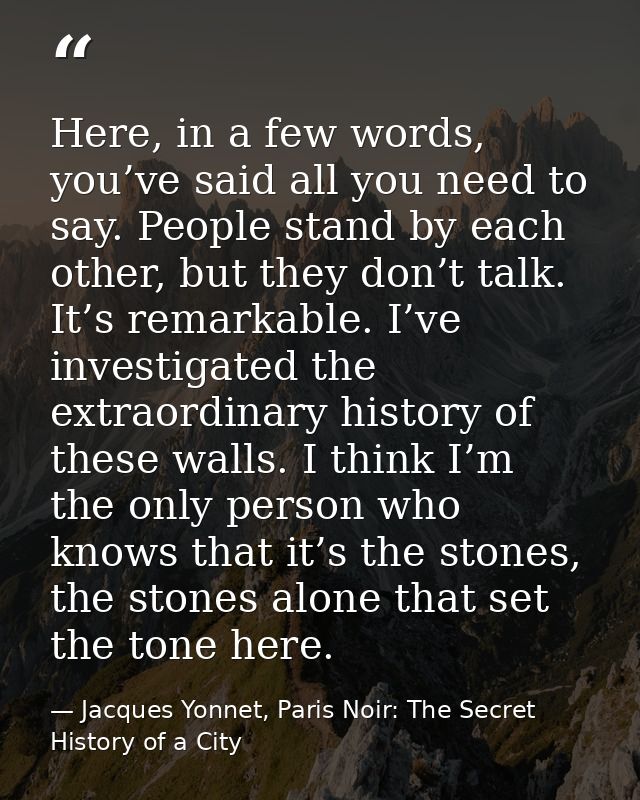 Here, in a few words, you’ve said all you need to say. People stand by each other, but they don’t talk. It’s remarkable. — Jacques Yonnet, Paris Noir: The Secret History of a City