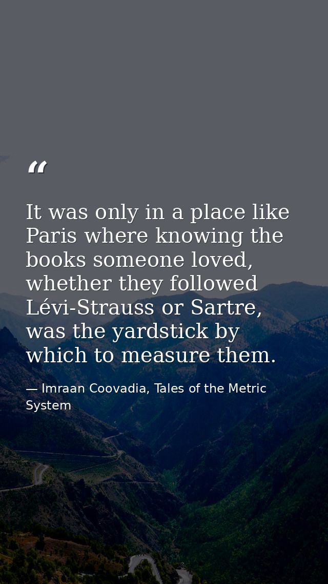 It was only in a place like Paris where knowing the books someone loved, whether they followed Lévi-Strauss or Sartre, w — Imraan Coovadia, Tales of the Metric System