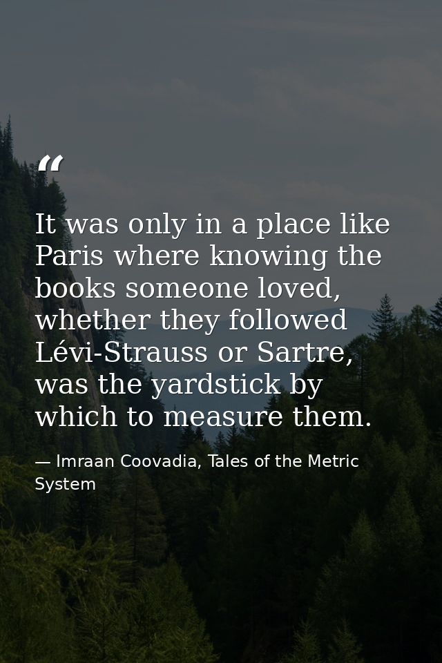It was only in a place like Paris where knowing the books someone loved, whether they followed Lévi-Strauss or Sartre, w — Imraan Coovadia, Tales of the Metric System