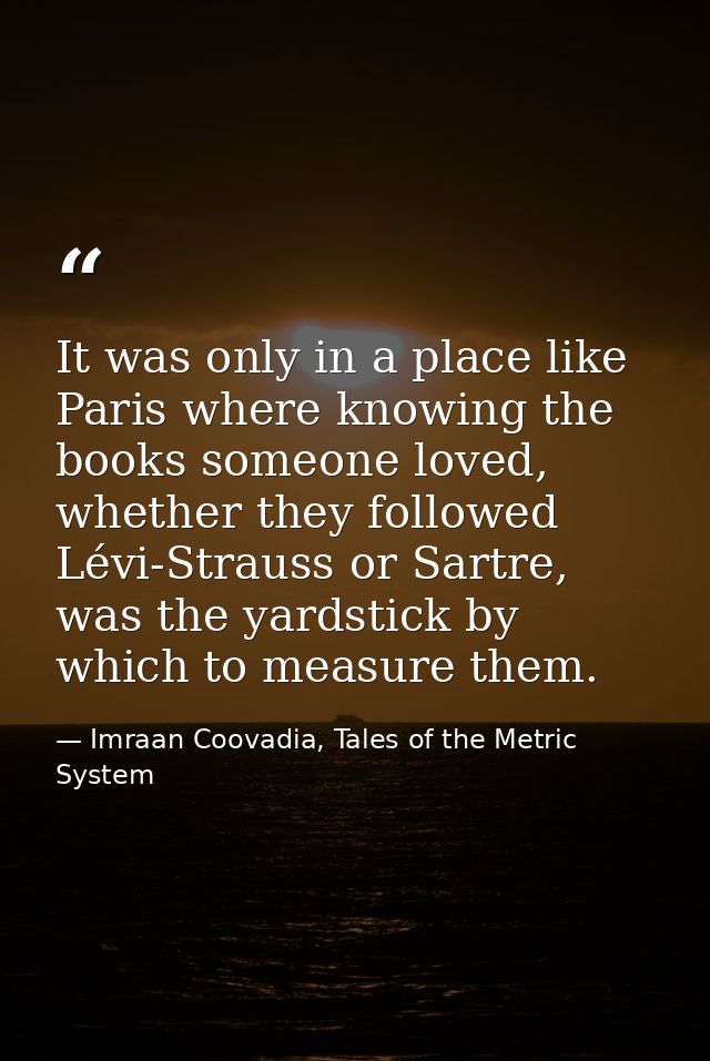 It was only in a place like Paris where knowing the books someone loved, whether they followed Lévi-Strauss or Sartre, w — Imraan Coovadia, Tales of the Metric System
