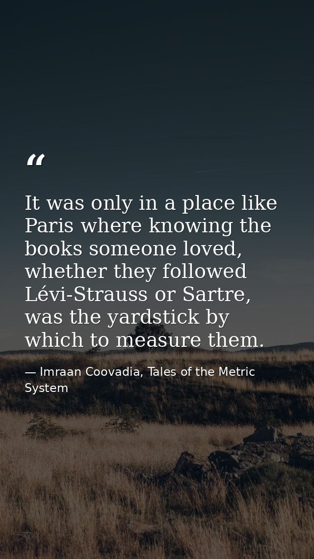 It was only in a place like Paris where knowing the books someone loved, whether they followed Lévi-Strauss or Sartre, w — Imraan Coovadia, Tales of the Metric System