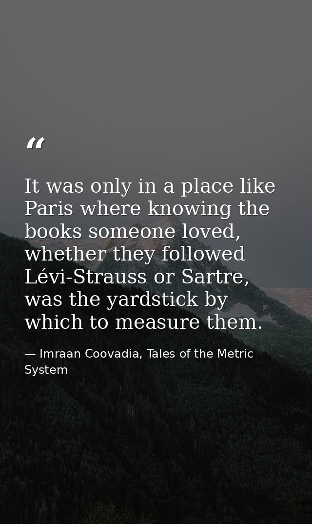 It was only in a place like Paris where knowing the books someone loved, whether they followed Lévi-Strauss or Sartre, w — Imraan Coovadia, Tales of the Metric System