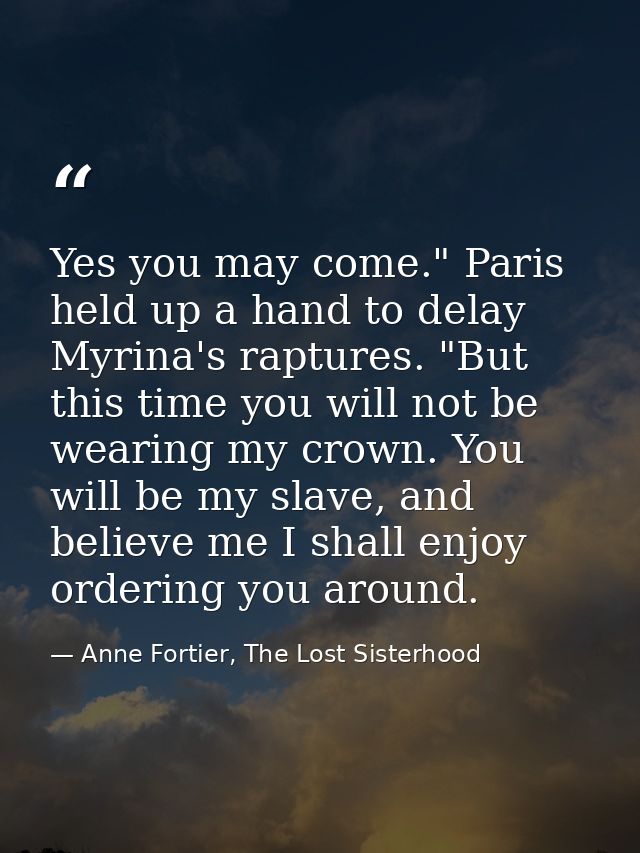 Yes you may come." Paris held up a hand to delay Myrina's raptures. "But this time you will not be wearing my crown. You — Anne Fortier, The Lost Sisterhood