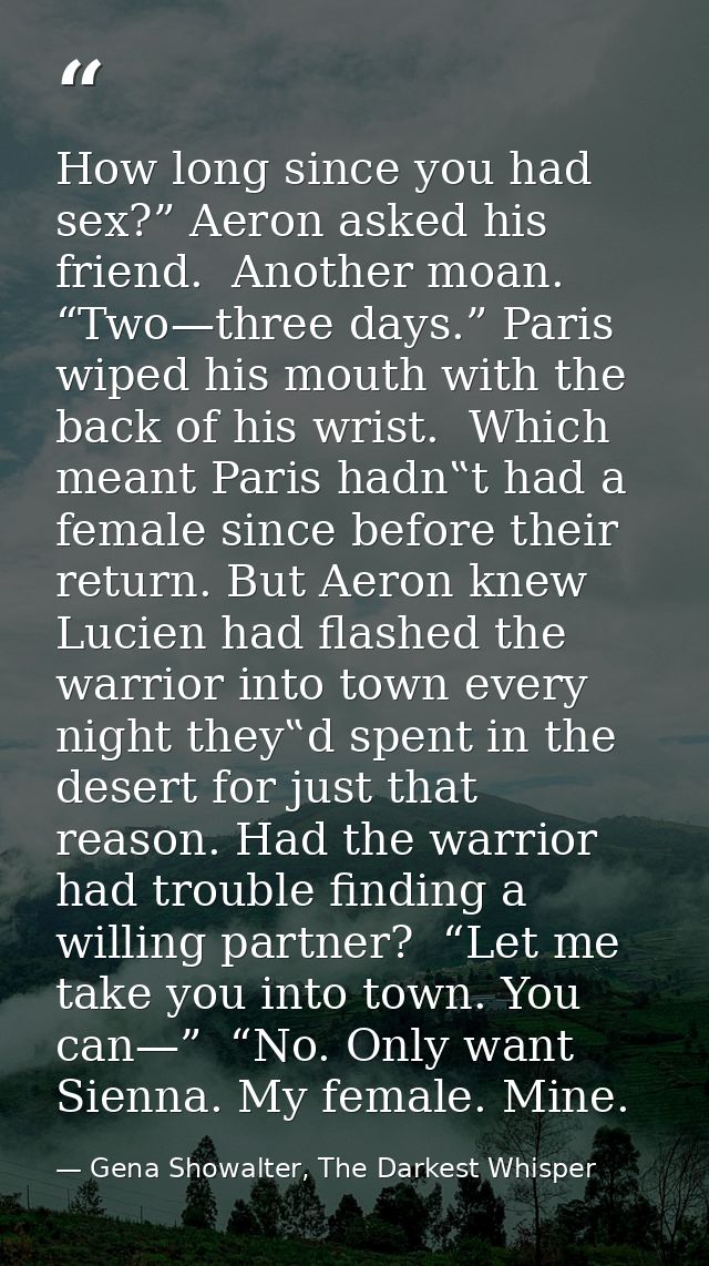 How long since you had sex?” Aeron asked his friend.  Another moan. “Two—three days.” Paris wiped his mouth with the bac — Gena Showalter, The Darkest Whisper
