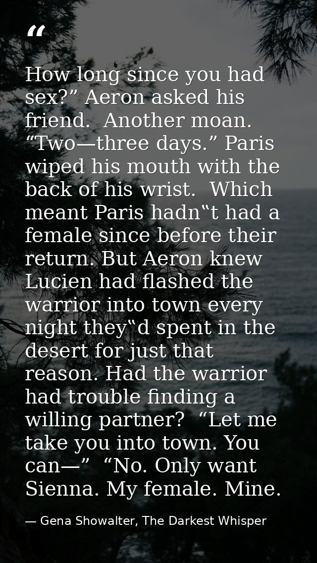How long since you had sex?” Aeron asked his friend.  Another moan. “Two—three days.” Paris wiped his mouth with the bac — Gena Showalter, The Darkest Whisper