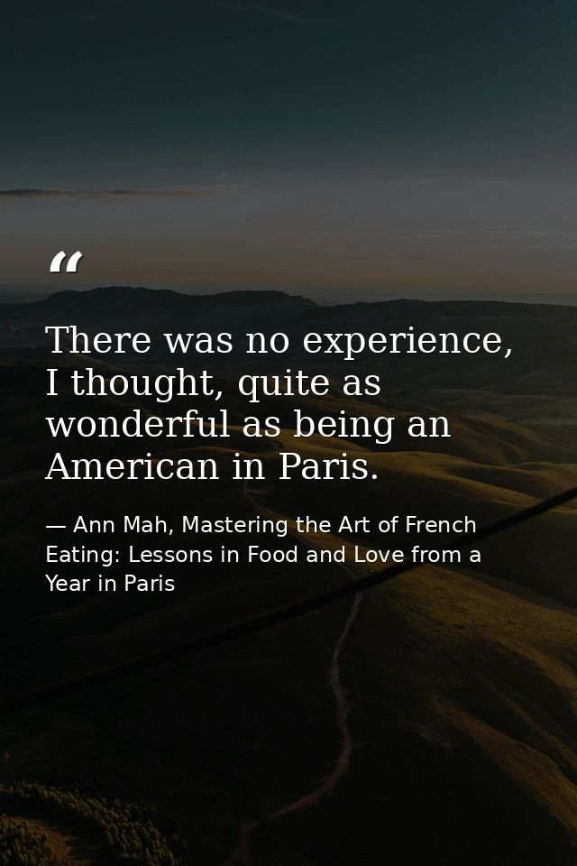 There was no experience, I thought, quite as wonderful as being an American in Paris. — Ann Mah, Mastering the Art of French Eating: Lessons in Food and Love from a Year in Paris