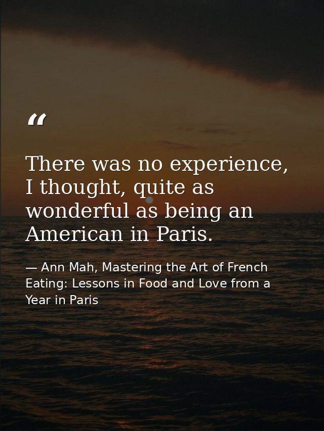 There was no experience, I thought, quite as wonderful as being an American in Paris. — Ann Mah, Mastering the Art of French Eating: Lessons in Food and Love from a Year in Paris