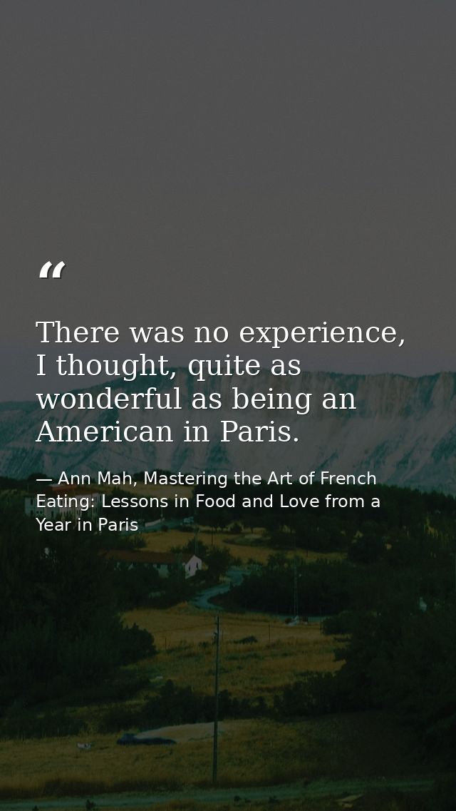 There was no experience, I thought, quite as wonderful as being an American in Paris. — Ann Mah, Mastering the Art of French Eating: Lessons in Food and Love from a Year in Paris