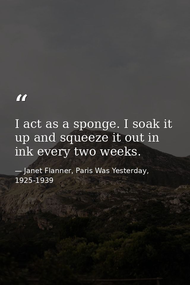 I act as a sponge. I soak it up and squeeze it out in ink every two weeks. — Janet Flanner, Paris Was Yesterday, 1925-1939