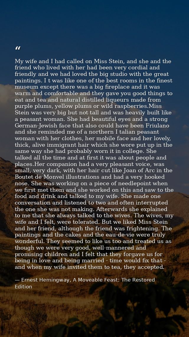 My wife and I had called on Miss Stein, and she and the friend who lived with her had been very cordial and friendly and — Ernest Hemingway, A Moveable Feast: The Restored Edition