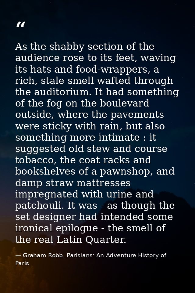As the shabby section of the audience rose to its feet, waving its hats and food-wrappers, a rich, stale smell wafted th — Graham Robb, Parisians: An Adventure History of Paris