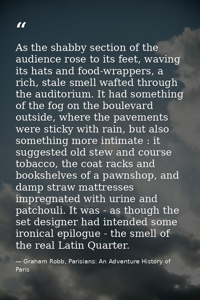 As the shabby section of the audience rose to its feet, waving its hats and food-wrappers, a rich, stale smell wafted th — Graham Robb, Parisians: An Adventure History of Paris