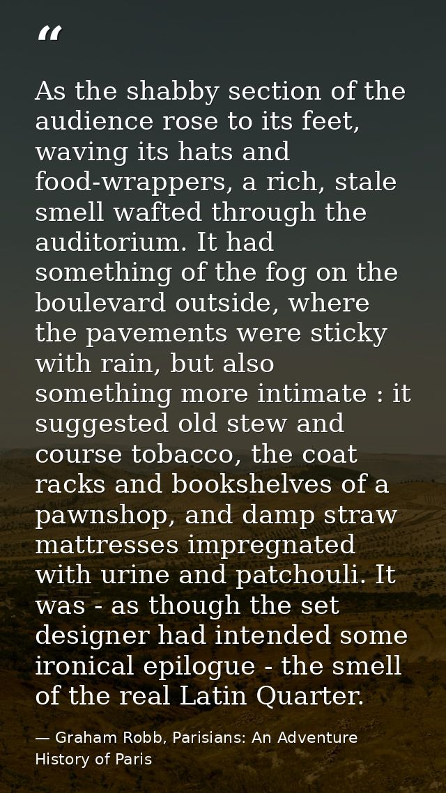 As the shabby section of the audience rose to its feet, waving its hats and food-wrappers, a rich, stale smell wafted th — Graham Robb, Parisians: An Adventure History of Paris