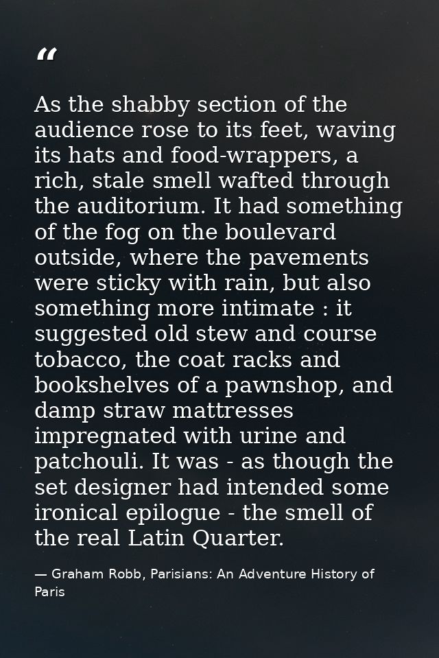 As the shabby section of the audience rose to its feet, waving its hats and food-wrappers, a rich, stale smell wafted th — Graham Robb, Parisians: An Adventure History of Paris