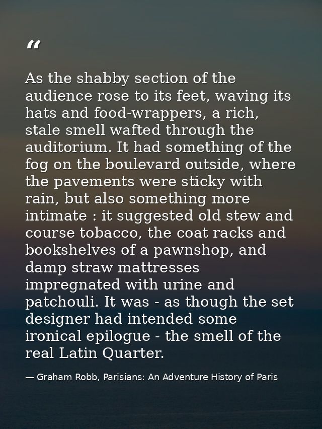 As the shabby section of the audience rose to its feet, waving its hats and food-wrappers, a rich, stale smell wafted th — Graham Robb, Parisians: An Adventure History of Paris