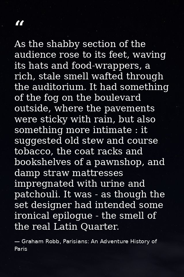 As the shabby section of the audience rose to its feet, waving its hats and food-wrappers, a rich, stale smell wafted th — Graham Robb, Parisians: An Adventure History of Paris