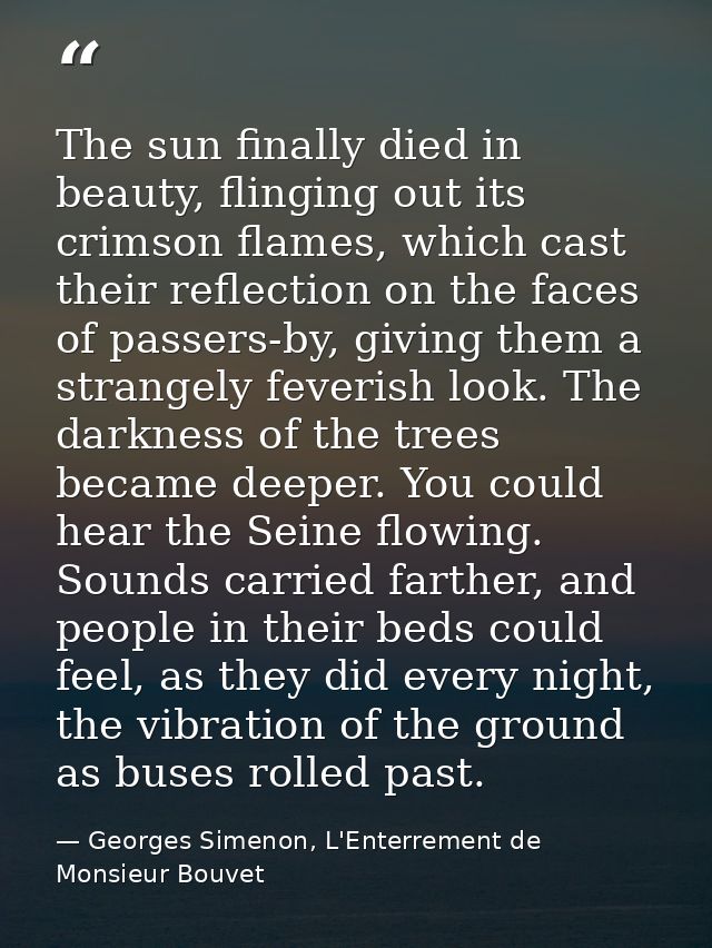 The sun finally died in beauty, flinging out its crimson flames, which cast their reflection on the faces of passers-by, — Georges Simenon, L'Enterrement de Monsieur Bouvet