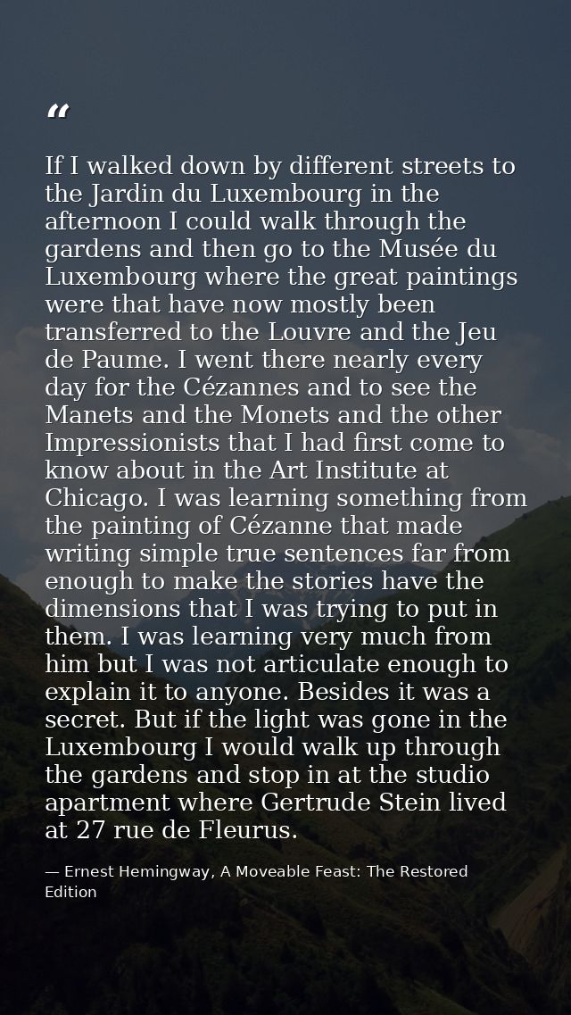 If I walked down by different streets to the Jardin du Luxembourg in the afternoon I could walk through the gardens and  — Ernest Hemingway, A Moveable Feast: The Restored Edition