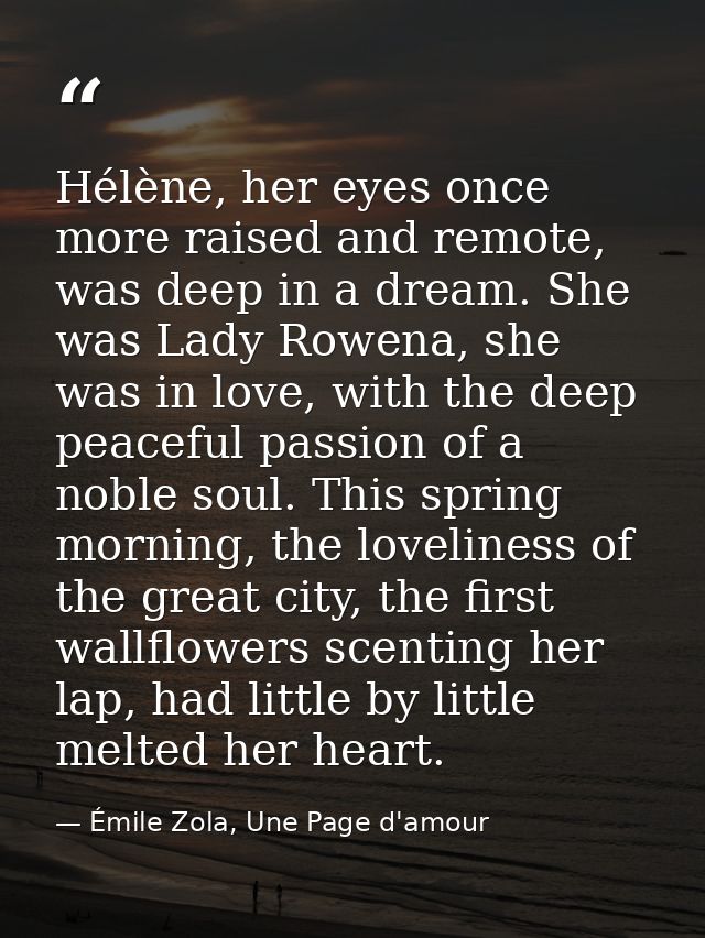 Hélène, her eyes once more raised and remote, was deep in a dream. She was Lady Rowena, she was in love, with the deep p — Émile Zola, Une Page d'amour