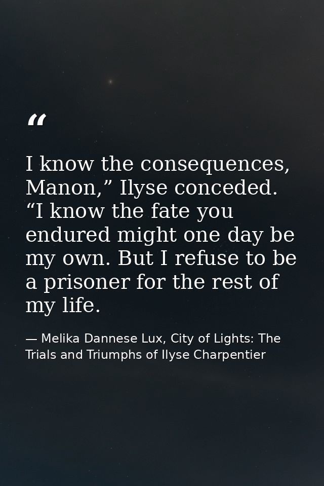 I know the consequences, Manon,” Ilyse conceded. “I know the fate you endured might one day be my own. But I refuse to b — Melika Dannese Lux, City of Lights: The Trials and Triumphs of Ilyse Charpentier