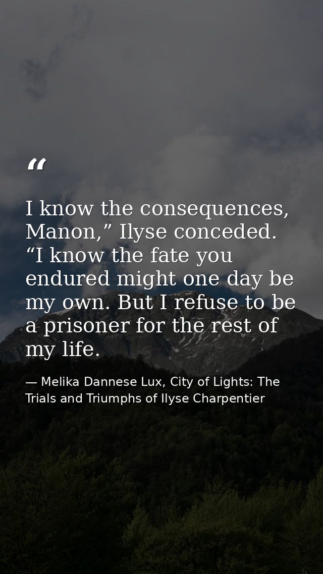 I know the consequences, Manon,” Ilyse conceded. “I know the fate you endured might one day be my own. But I refuse to b — Melika Dannese Lux, City of Lights: The Trials and Triumphs of Ilyse Charpentier