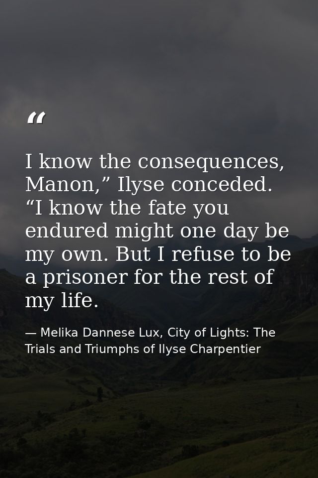I know the consequences, Manon,” Ilyse conceded. “I know the fate you endured might one day be my own. But I refuse to b — Melika Dannese Lux, City of Lights: The Trials and Triumphs of Ilyse Charpentier