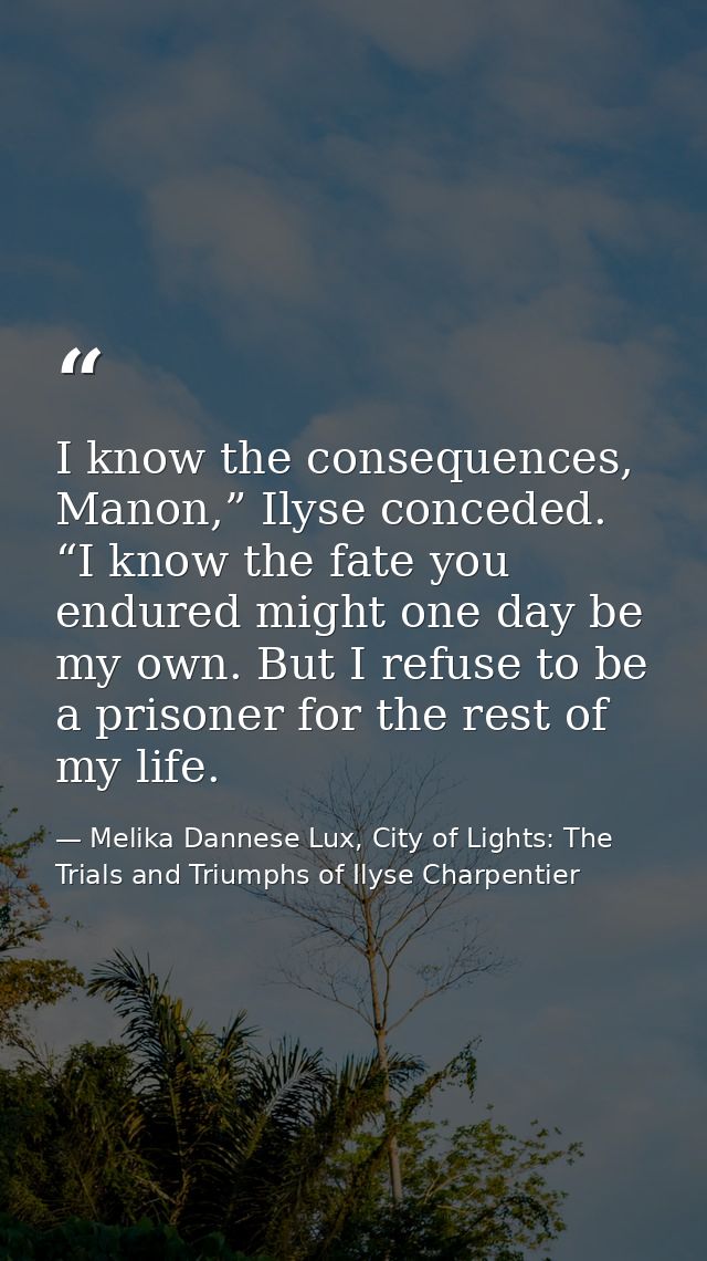 I know the consequences, Manon,” Ilyse conceded. “I know the fate you endured might one day be my own. But I refuse to b — Melika Dannese Lux, City of Lights: The Trials and Triumphs of Ilyse Charpentier