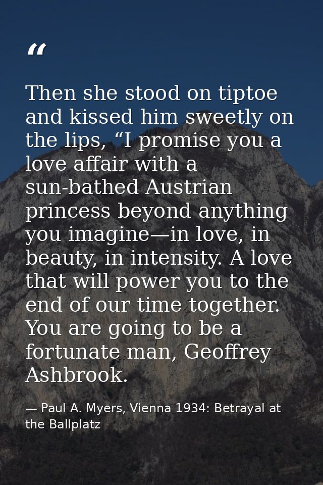 Then she stood on tiptoe and kissed him sweetly on the lips, “I promise you a love affair with a sun-bathed Austrian pri — Paul A. Myers, Vienna 1934: Betrayal at the Ballplatz