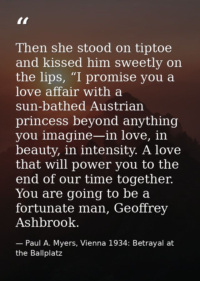 Then she stood on tiptoe and kissed him sweetly on the lips, “I promise you a love affair with a sun-bathed Austrian pri — Paul A. Myers, Vienna 1934: Betrayal at the Ballplatz