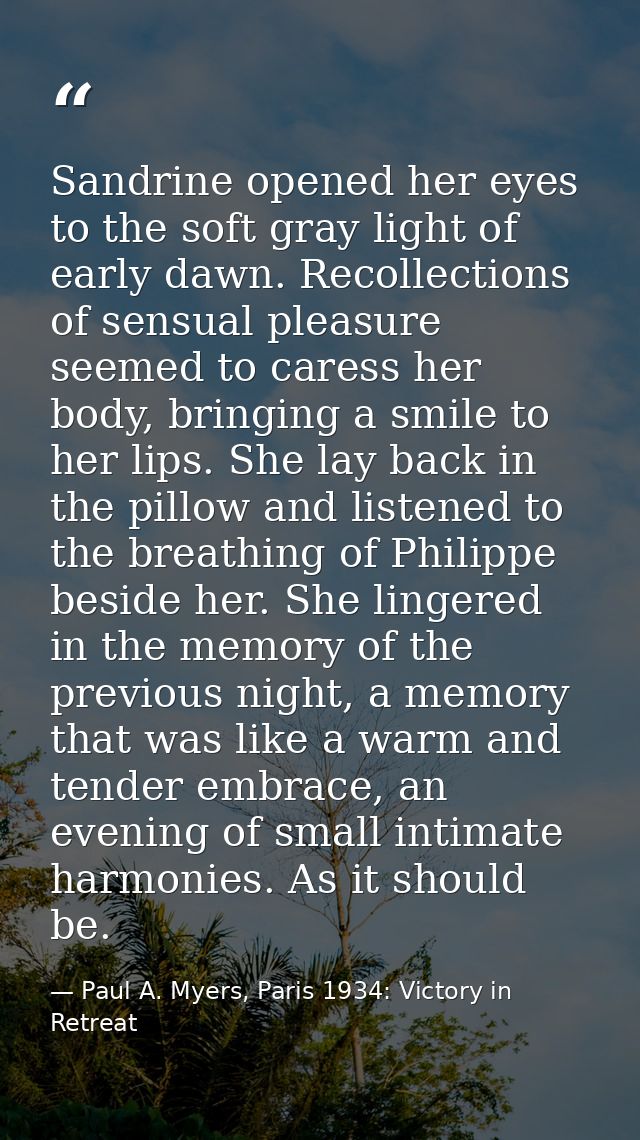 Sandrine opened her eyes to the soft gray light of early dawn. Recollections of sensual pleasure seemed to caress her bo — Paul A. Myers, Paris 1934: Victory in Retreat