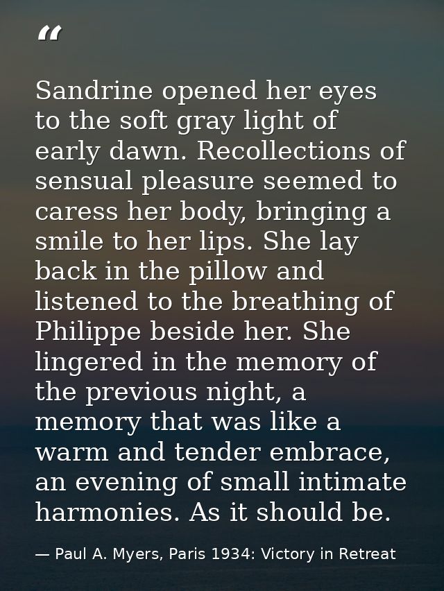 Sandrine opened her eyes to the soft gray light of early dawn. Recollections of sensual pleasure seemed to caress her bo — Paul A. Myers, Paris 1934: Victory in Retreat