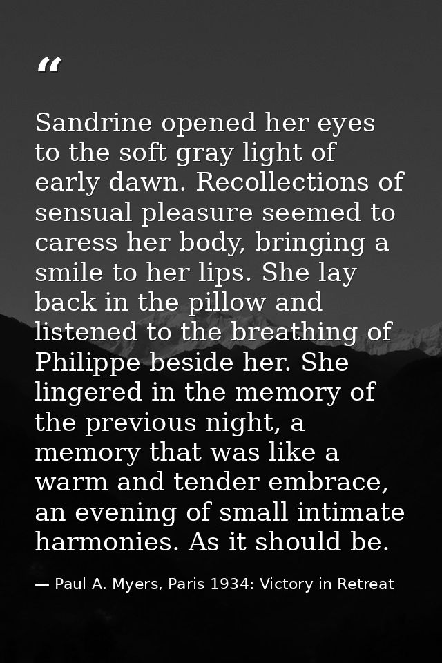 Sandrine opened her eyes to the soft gray light of early dawn. Recollections of sensual pleasure seemed to caress her bo — Paul A. Myers, Paris 1934: Victory in Retreat