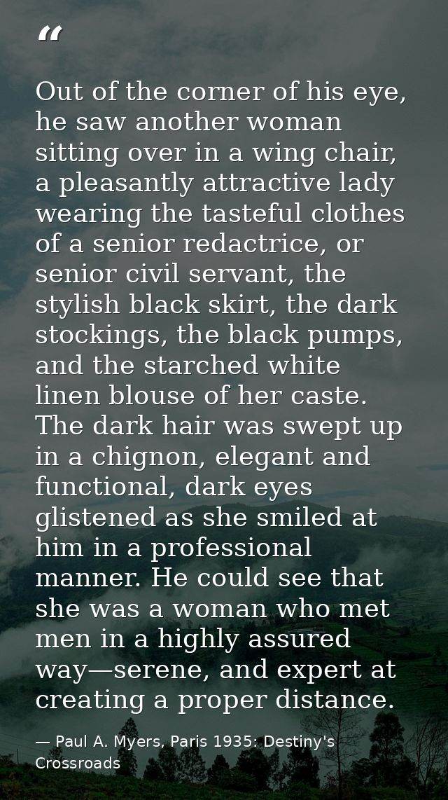 Out of the corner of his eye, he saw another woman sitting over in a wing chair, a pleasantly attractive lady wearing th — Paul A. Myers, Paris 1935: Destiny's Crossroads
