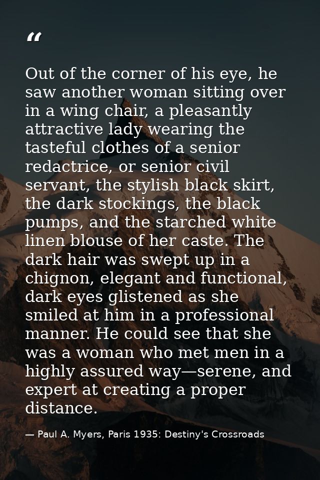 Out of the corner of his eye, he saw another woman sitting over in a wing chair, a pleasantly attractive lady wearing th — Paul A. Myers, Paris 1935: Destiny's Crossroads