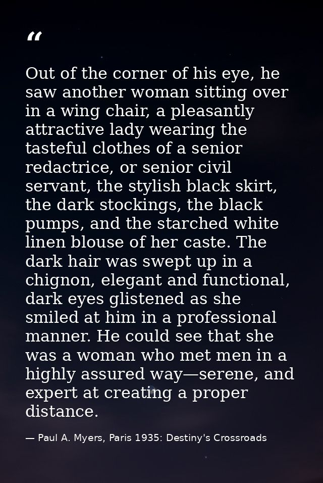 Out of the corner of his eye, he saw another woman sitting over in a wing chair, a pleasantly attractive lady wearing th — Paul A. Myers, Paris 1935: Destiny's Crossroads