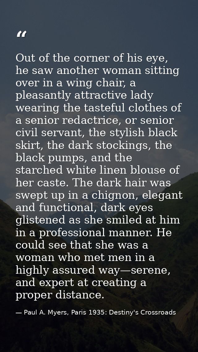 Out of the corner of his eye, he saw another woman sitting over in a wing chair, a pleasantly attractive lady wearing th — Paul A. Myers, Paris 1935: Destiny's Crossroads