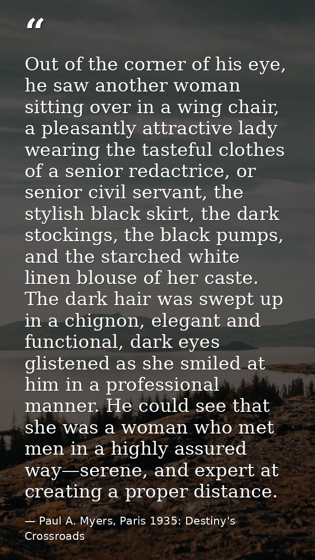 Out of the corner of his eye, he saw another woman sitting over in a wing chair, a pleasantly attractive lady wearing th — Paul A. Myers, Paris 1935: Destiny's Crossroads
