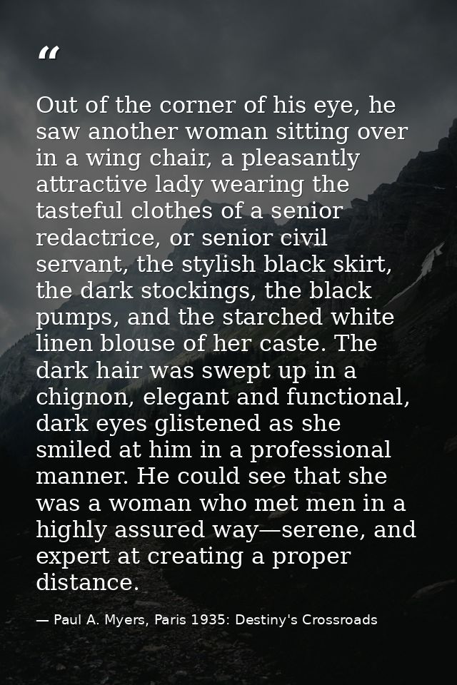 Out of the corner of his eye, he saw another woman sitting over in a wing chair, a pleasantly attractive lady wearing th — Paul A. Myers, Paris 1935: Destiny's Crossroads