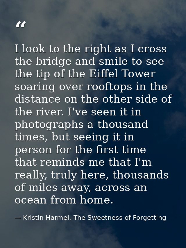 I look to the right as I cross the bridge and smile to see the tip of the Eiffel Tower soaring over rooftops in the dist — Kristin Harmel, The Sweetness of Forgetting