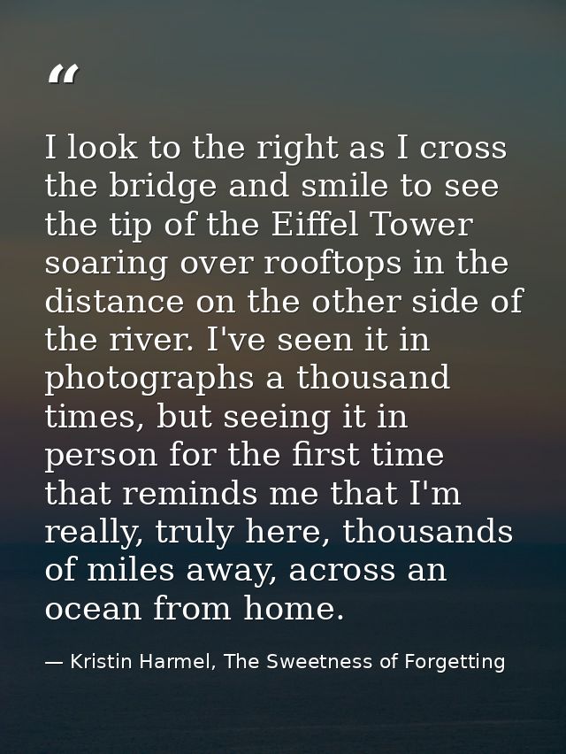 I look to the right as I cross the bridge and smile to see the tip of the Eiffel Tower soaring over rooftops in the dist — Kristin Harmel, The Sweetness of Forgetting